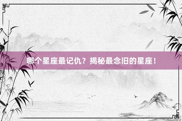哪个星座最记仇？揭秘最念旧的星座！